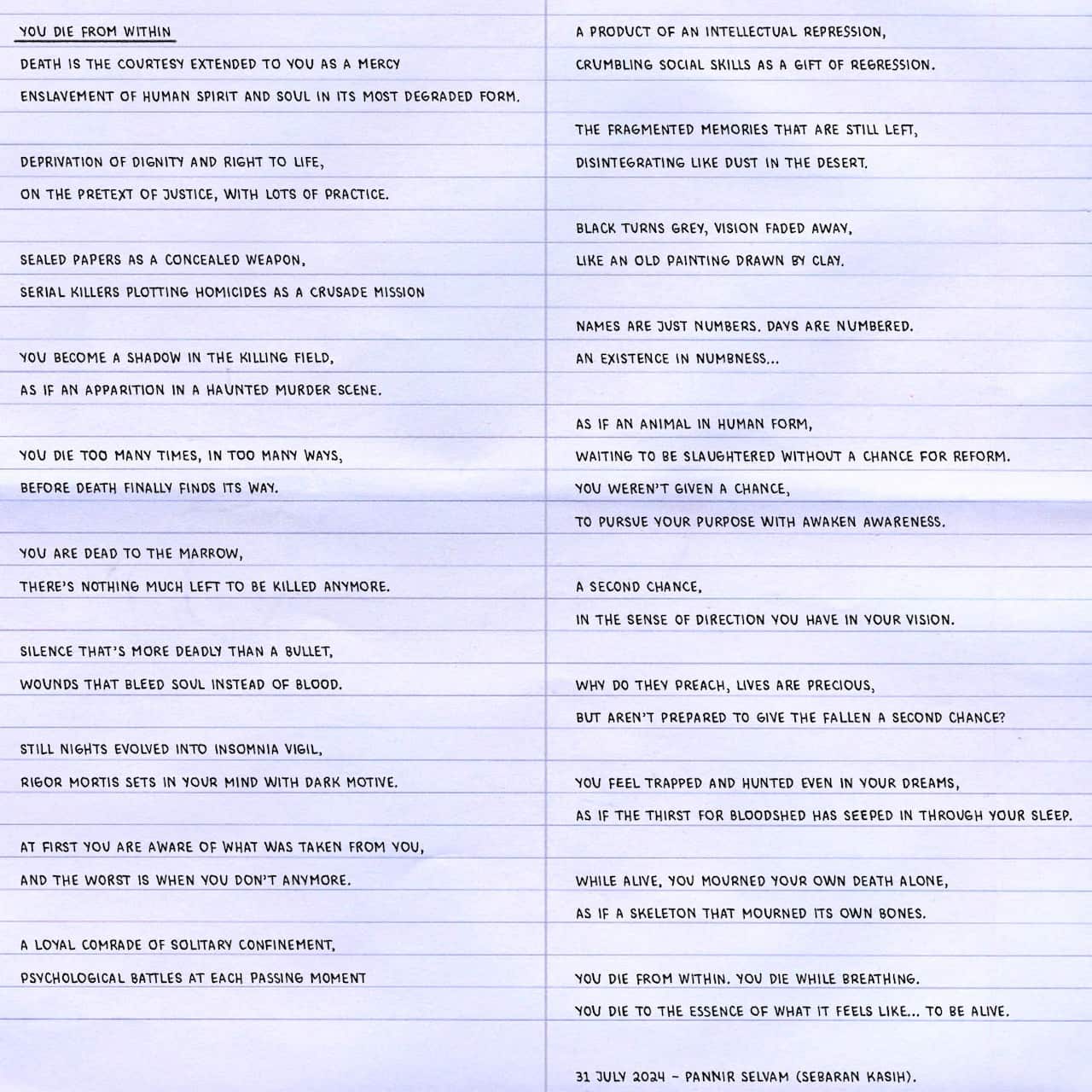 A graphic interpretation of a poem. The full text reads: 
Death is the courtesy extended to you as a mercy
Enslavement of human spirit and soul in its most degraded form.

Deprivation of dignity and right to life,
On the pretext of justice, with lots of practice.

Sealed papers as a concealed weapon,
Serial killers plotting homicides as a crusade mission

You become a shadow in the killing field,
As if an apparition in a haunted murder scene.

You die too many times, in too many ways,
Before death finally finds its way.

You are dead to the marrow,
There’s nothing much left to be killed anymore.

Silence that’s more deadly than a bullet,
Wounds that bleed soul instead of blood.

Still nights evolved into insomnia vigil,
Rigor mortis sets in your mind with dark motive.

At first you are aware of what was taken from you,
And the worst is when you don’t anymore.

A loyal comrade of solitary confinement,
Psychological battles at each passing moment

A product of an intellectual repression,
Crumbling social skills as a gift of regression.

The fragmented memories that are still left,
Disintegrating like dust in the desert.

Black turns grey, vision faded away,
Like an old painting drawn by clay.

Names are just numbers. Days are numbered.
An existence in numbness…

As if an animal in human form,
Waiting to be slaughtered without a chance for reform.
You weren’t given a chance,
To pursue your purpose with awaken awareness.

A second chance,
In the sense of direction you have in your vision.

Why do they preach, lives are precious,
But aren’t prepared to give the fallen a second chance?

You feel trapped and hunted even in your dreams,
As if the thirst for bloodshed has seeped in through your sleep.

While alive, you mourned your own death alone,
As if a skeleton that mourned its own bones.

You die from within. You die while breathing.
You die to the essence of what it feels like… to be alive.

31 July 2024 – Pannir Selvam (Sebaran Kasih).

